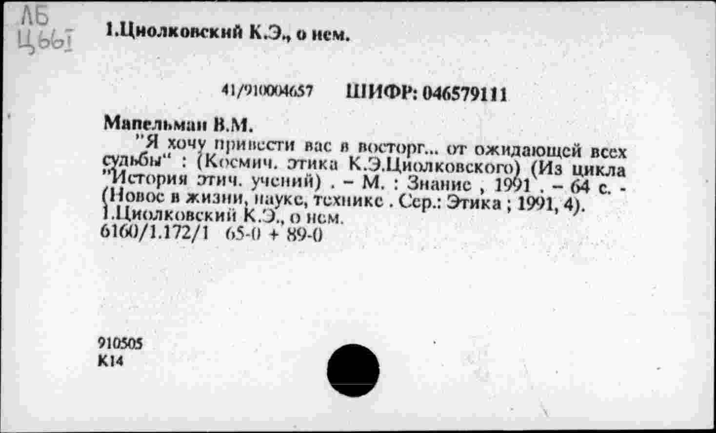 ﻿ЛБ,,
1.Циолковский К.Э., о нем.
41/910004657 ШИФР: 046579111
Мапсльман В.М.
Я хочу привести вас в восторг... от ожидающей всех судьбы : (Космич. этика К.Э.Циолковского) (Из цикла История этим, учений) . - М. : Знание , 190?. - 64с ■ (Новое в жизни, науке, технике . Сер.: Этика ; 1991 4) 1 .Циолковский К.Э., о нем.	'
6160/1.172/1 65-0 + 89-0
910505 К14